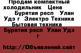 Продам компактный холодильник › Цена ­ 10 000 - Бурятия респ., Улан-Удэ г. Электро-Техника » Бытовая техника   . Бурятия респ.,Улан-Удэ г.